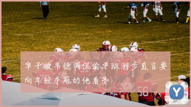 华子被韦德调侃偷学欧洲步直言要向年轻夺冠的他看齐