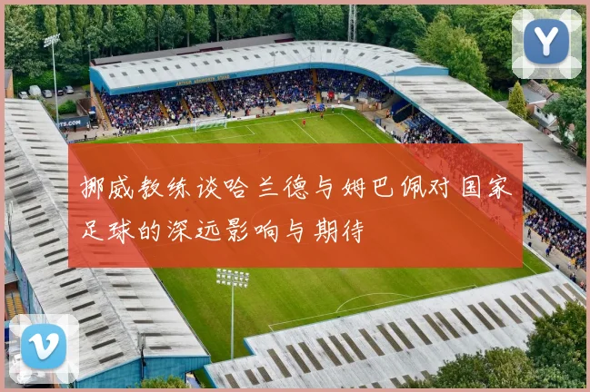 挪威教练谈哈兰德与姆巴佩对国家足球的深远影响与期待