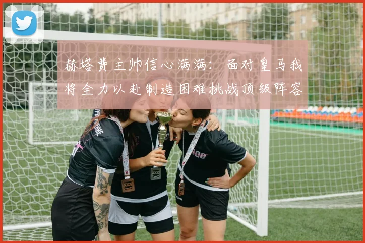 赫塔费主帅信心满满：面对皇马我将全力以赴制造困难挑战顶级阵容