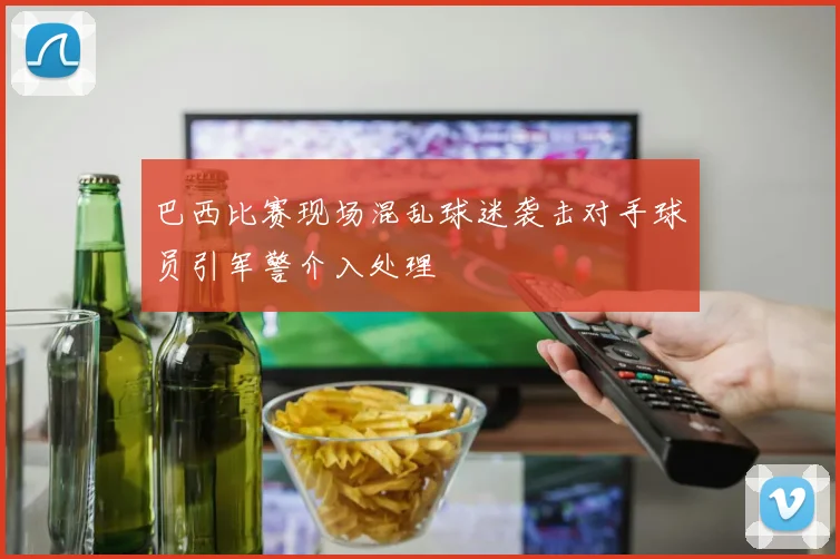 巴西比赛现场混乱球迷袭击对手球员引军警介入处理
