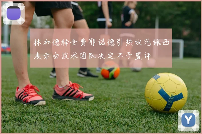 林加德转会费耶诺德引热议范佩西表示由技术团队决定不予置评