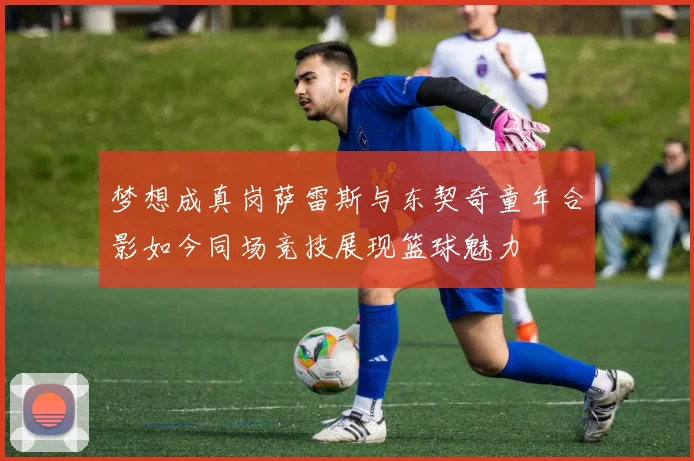 梦想成真岗萨雷斯与东契奇童年合影如今同场竞技展现篮球魅力