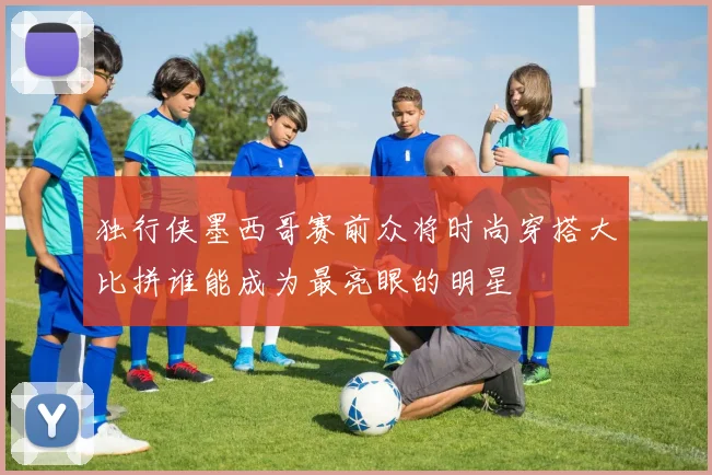 独行侠墨西哥赛前众将时尚穿搭大比拼谁能成为最亮眼的明星