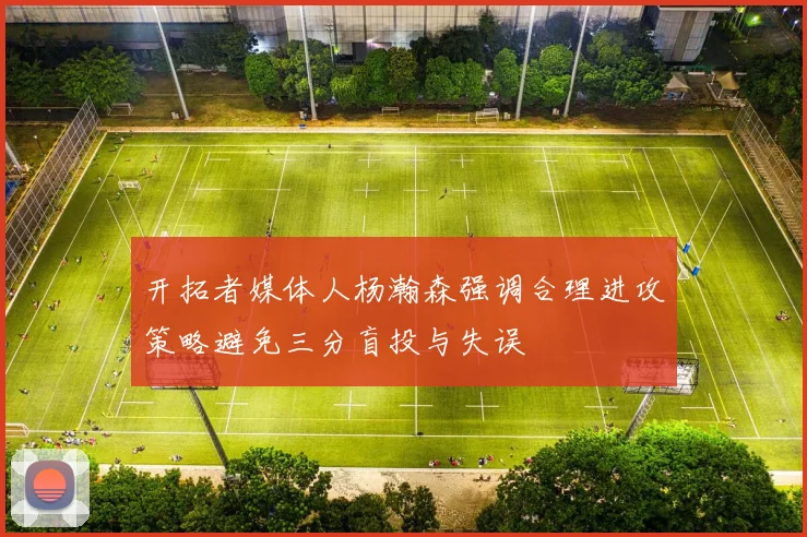 开拓者媒体人杨瀚森强调合理进攻策略避免三分盲投与失误