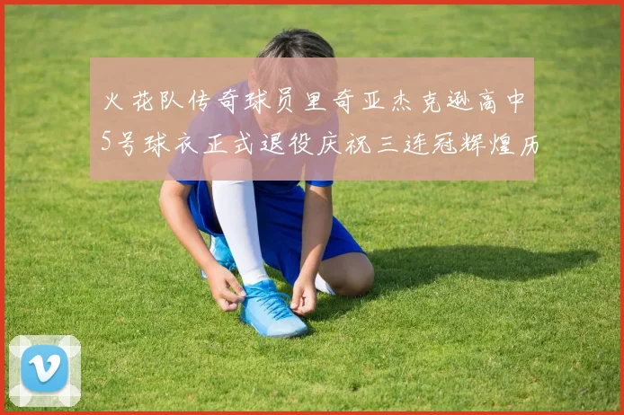 火花队传奇球员里奇亚杰克逊高中5号球衣正式退役庆祝三连冠辉煌历史