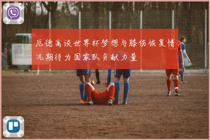 厄德高谈世界杯梦想与膝伤恢复情况期待为国家队贡献力量