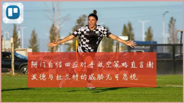 阿门自信回应对手放空策略直言谢泼德与杜兰特的威胁无可忽视