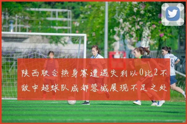 陕西联合热身赛遭遇失利以0比2不敌中超球队成都蓉城展现不足之处